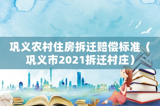 鞏義農(nóng)村住房拆遷賠償標(biāo)準(zhǔn)（鞏義市2021拆遷村莊）
