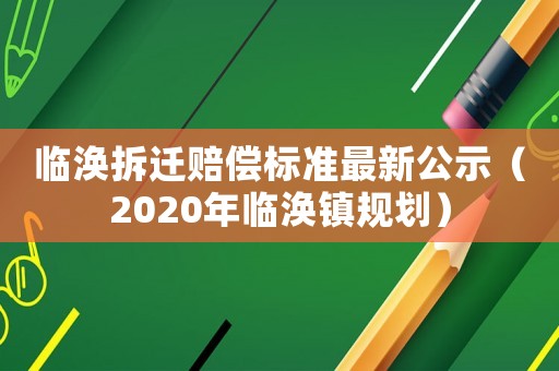 臨渙拆遷賠償標(biāo)準(zhǔn)最新公示（2020年臨渙鎮(zhèn)規(guī)劃）