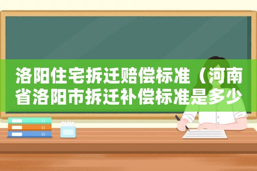 洛陽住宅拆遷賠償標(biāo)準(zhǔn)（河南省洛陽市拆遷補(bǔ)償標(biāo)準(zhǔn)是多少錢?）