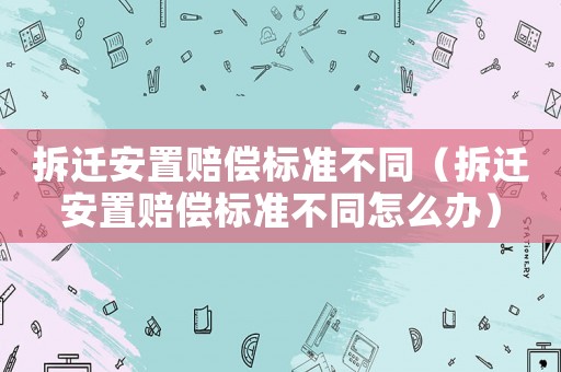 拆遷安置賠償標(biāo)準(zhǔn)不同（拆遷安置賠償標(biāo)準(zhǔn)不同怎么辦）