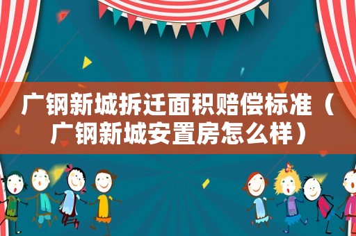 廣鋼新城拆遷面積賠償標(biāo)準(zhǔn)（廣鋼新城安置房怎么樣）