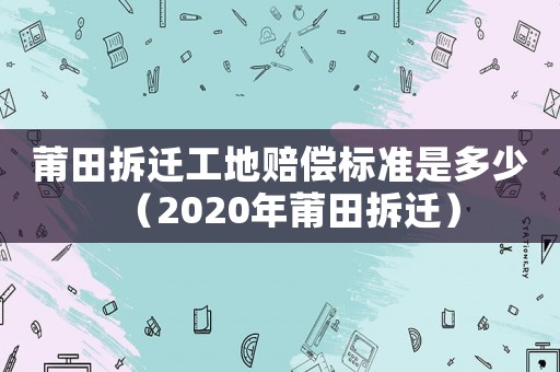 莆田拆遷工地賠償標(biāo)準(zhǔn)是多少（2020年莆田拆遷）