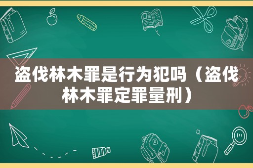 盜伐林木罪是行為犯嗎（盜伐林木罪定罪量刑）