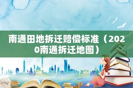 南通田地拆遷賠償標準（2020南通拆遷地圖）