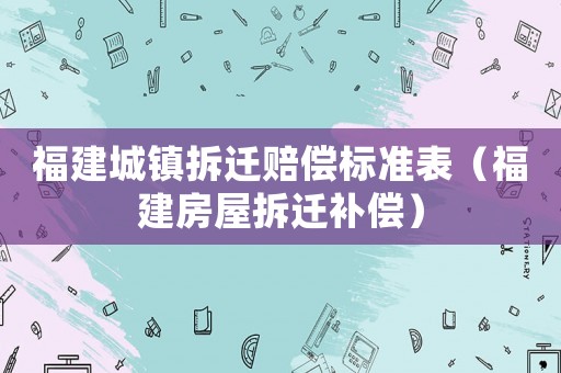 福建城鎮(zhèn)拆遷賠償標(biāo)準(zhǔn)表（福建房屋拆遷補(bǔ)償）