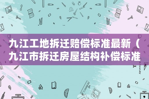 九江工地拆遷賠償標(biāo)準(zhǔn)最新（九江市拆遷房屋結(jié)構(gòu)補償標(biāo)準(zhǔn)）
