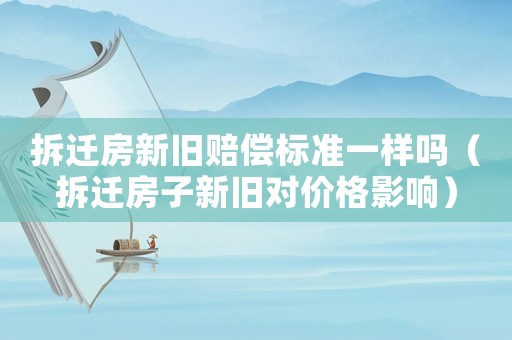 拆遷房新舊賠償標準一樣嗎（拆遷房子新舊對價格影響）