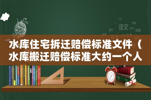 水庫(kù)住宅拆遷賠償標(biāo)準(zhǔn)文件（水庫(kù)搬遷賠償標(biāo)準(zhǔn)大約一個(gè)人多少錢(qián)）