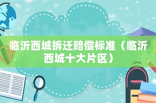 臨沂西城拆遷賠償標(biāo)準(zhǔn)（臨沂西城十大片區(qū)）