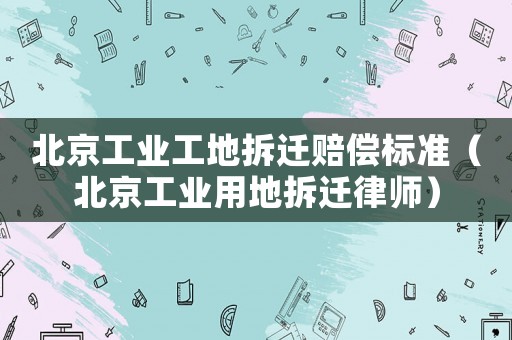 北京工業(yè)工地拆遷賠償標(biāo)準(zhǔn)（北京工業(yè)用地拆遷律師）