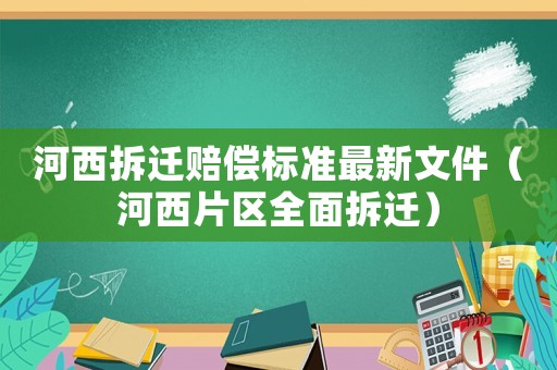河西拆遷賠償標準最新文件（河西片區(qū)全面拆遷）