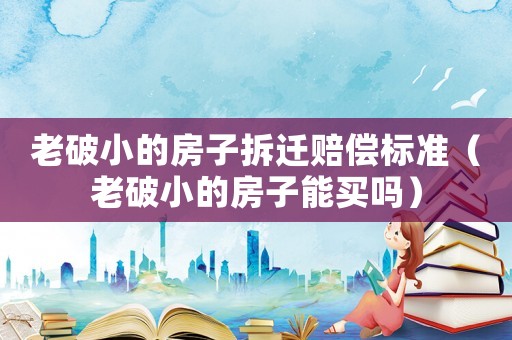 老破小的房子拆遷賠償標(biāo)準(zhǔn)（老破小的房子能買嗎）
