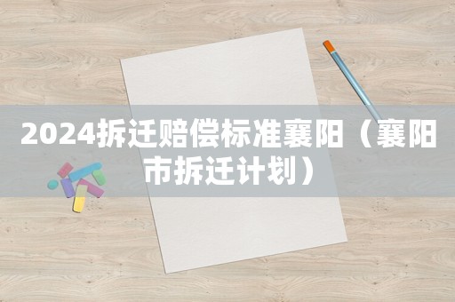 2024拆遷賠償標(biāo)準(zhǔn)襄陽（襄陽市拆遷計(jì)劃）