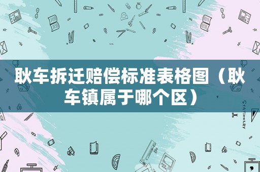耿車(chē)拆遷賠償標(biāo)準(zhǔn)表格圖（耿車(chē)鎮(zhèn)屬于哪個(gè)區(qū)）