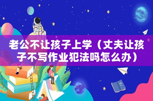 老公不讓孩子上學（丈夫讓孩子不寫作業(yè)犯法嗎怎么辦）