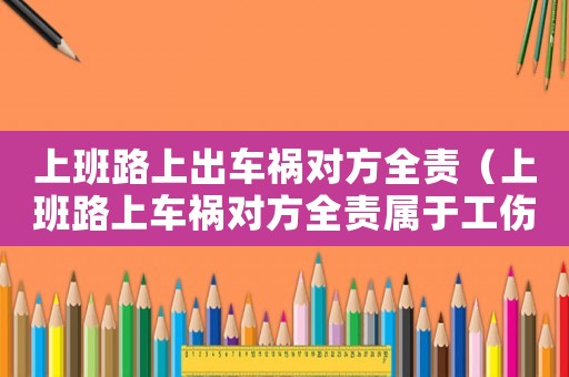 上班路上出車禍對方全責(zé)（上班路上車禍對方全責(zé)屬于工傷嗎）