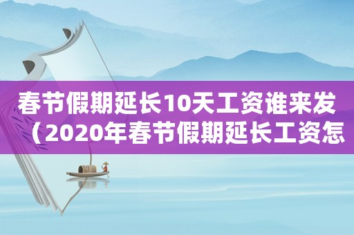 春節(jié)假期延長10天工資誰來發(fā)（2020年春節(jié)假期延長工資怎么算）