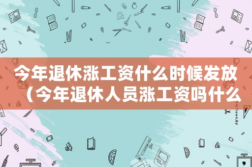今年退休漲工資什么時(shí)候發(fā)放（今年退休人員漲工資嗎什么時(shí)候發(fā)）