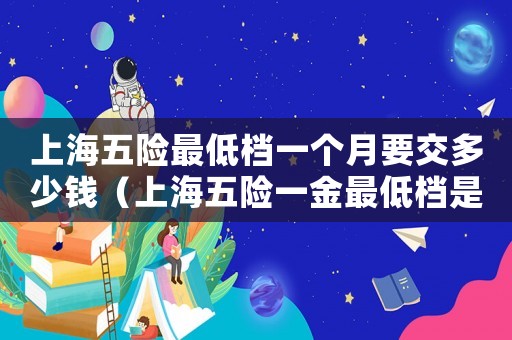 上海五險(xiǎn)最低檔一個(gè)月要交多少錢（上海五險(xiǎn)一金最低檔是交多少錢一個(gè)月）