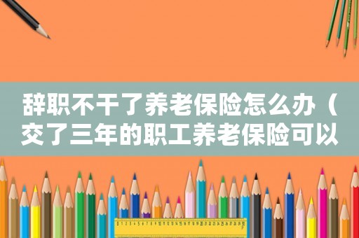 辭職不干了養(yǎng)老保險怎么辦（交了三年的職工養(yǎng)老保險可以退嗎）