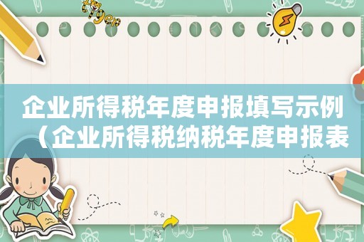 企業(yè)所得稅年度申報(bào)填寫示例（企業(yè)所得稅納稅年度申報(bào)表怎么填）