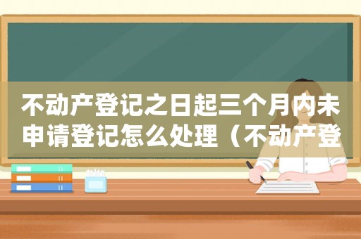 不動(dòng)產(chǎn)登記之日起三個(gè)月內(nèi)未申請(qǐng)登記怎么處理（不動(dòng)產(chǎn)登記之日起三個(gè)月內(nèi)未申請(qǐng)登記）