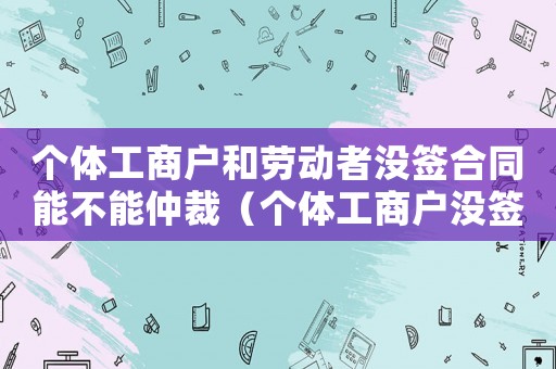 個(gè)體工商戶(hù)和勞動(dòng)者沒(méi)簽合同能不能仲裁（個(gè)體工商戶(hù)沒(méi)簽勞動(dòng)合同一告一個(gè)準(zhǔn)嗎）