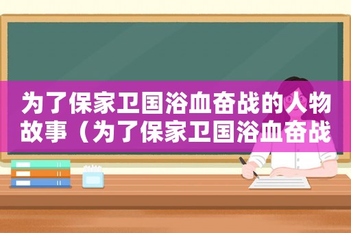 為了保家衛(wèi)國浴血奮戰(zhàn)的人物故事（為了保家衛(wèi)國浴血奮戰(zhàn)的英雄兒女）