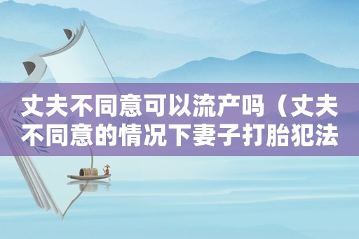 丈夫不同意可以流產(chǎn)嗎（丈夫不同意的情況下妻子打胎犯法嗎）