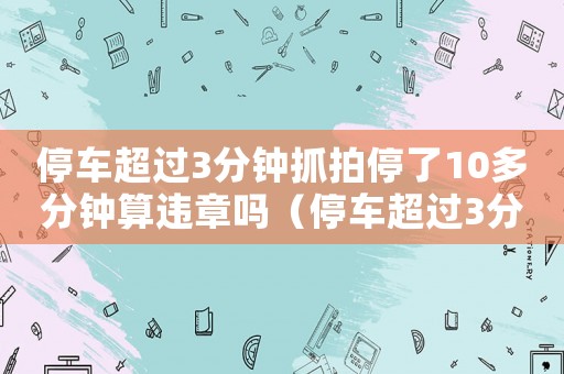 停車超過(guò)3分鐘抓拍停了10多分鐘算違章嗎（停車超過(guò)3分鐘抓拍停了10多分鐘）