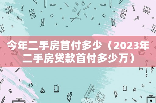 今年二手房首付多少（2023年二手房貸款首付多少萬(wàn)）