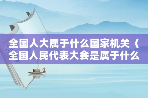全國人大屬于什么國家機關(guān)（全國人民代表大會是屬于什么機關(guān)單位）