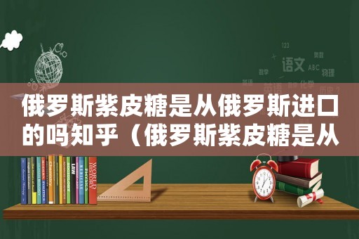 俄羅斯紫皮糖是從俄羅斯進(jìn)口的嗎知乎（俄羅斯紫皮糖是從俄羅斯進(jìn)口的嗎）