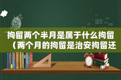 拘留兩個(gè)半月是屬于什么拘留（兩個(gè)月的拘留是治安拘留還是行政拘留）