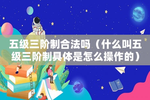 五級(jí)三階制合法嗎（什么叫五級(jí)三階制具體是怎么操作的）
