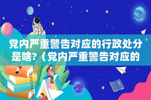 黨內(nèi)嚴(yán)重警告對(duì)應(yīng)的行政處分是啥?（黨內(nèi)嚴(yán)重警告對(duì)應(yīng)的政務(wù)處分是啥?）