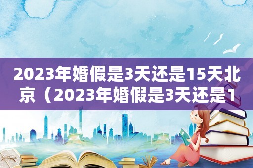 2023年婚假是3天還是15天北京（2023年婚假是3天還是15天）