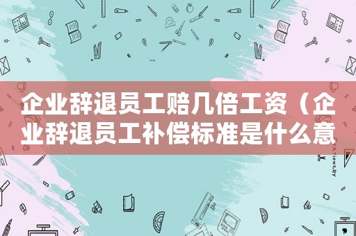 企業(yè)辭退員工賠幾倍工資（企業(yè)辭退員工補償標(biāo)準(zhǔn)是什么意思）