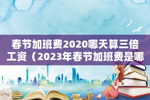 春節(jié)加班費2020哪天算三倍工資（2023年春節(jié)加班費是哪三天是三倍）