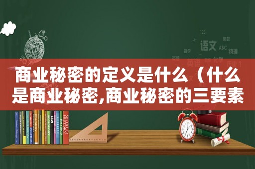 商業(yè)秘密的定義是什么（什么是商業(yè)秘密,商業(yè)秘密的三要素）