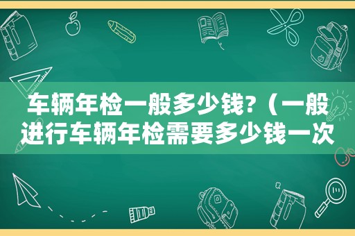 車輛年檢一般多少錢?（一般進(jìn)行車輛年檢需要多少錢一次）