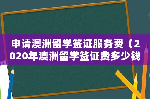 申請澳洲留學(xué)簽證服務(wù)費（2020年澳洲留學(xué)簽證費多少錢）