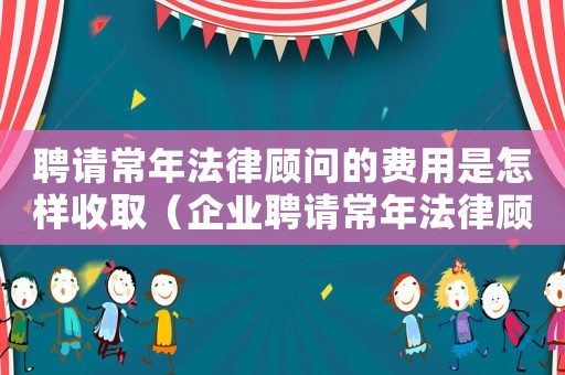 聘請常年法律顧問的費(fèi)用是怎樣收取（企業(yè)聘請常年法律顧問怎么簽訂協(xié)議呢）