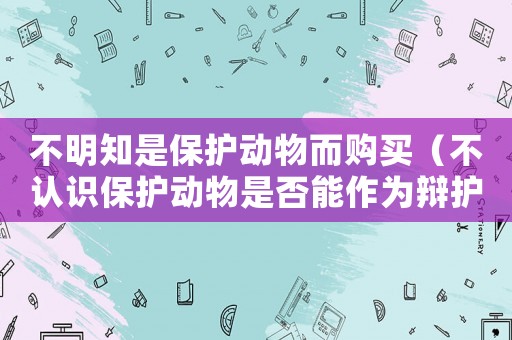 不明知是保護(hù)動物而購買（不認(rèn)識保護(hù)動物是否能作為辯護(hù)理由）