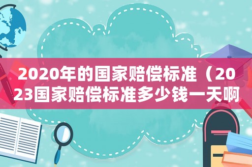 2020年的國家賠償標(biāo)準(zhǔn)（2023國家賠償標(biāo)準(zhǔn)多少錢一天啊）