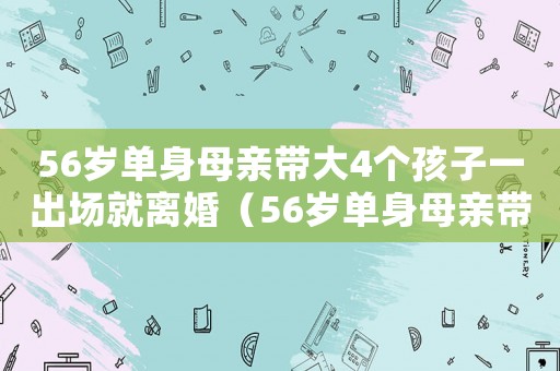 56歲單身母親帶大4個(gè)孩子一出場(chǎng)就離婚（56歲單身母親帶大4個(gè)孩子一出場(chǎng)）