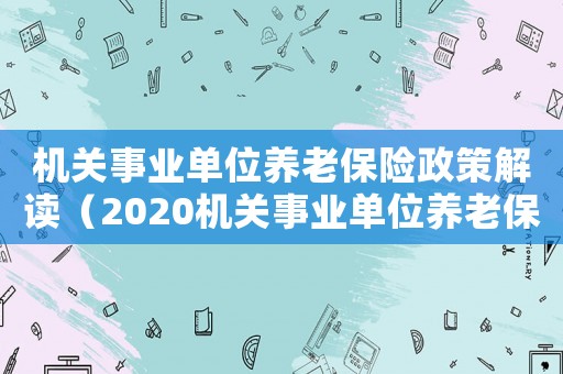 機關事業(yè)單位養(yǎng)老保險政策解讀（2020機關事業(yè)單位養(yǎng)老保險新政策）