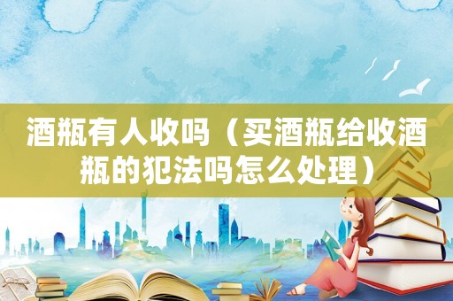 酒瓶有人收嗎（買(mǎi)酒瓶給收酒瓶的犯法嗎怎么處理）