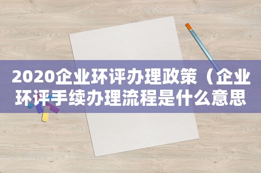 2020企業(yè)環(huán)評辦理政策（企業(yè)環(huán)評手續(xù)辦理流程是什么意思）