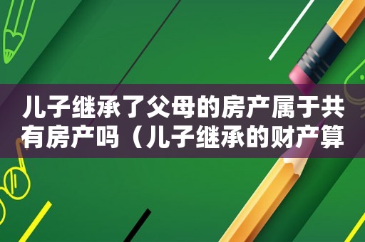 兒子繼承了父母的房產(chǎn)屬于共有房產(chǎn)嗎（兒子繼承的財產(chǎn)算夫妻共同財產(chǎn)嗎）